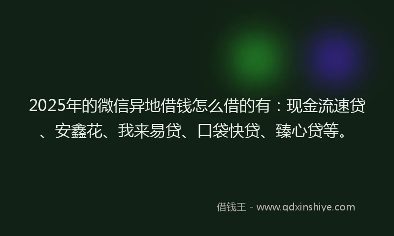 2025年的微信异地借钱怎么借的有：现金流速贷、安鑫花、我来易贷、口袋快贷、臻心贷等。