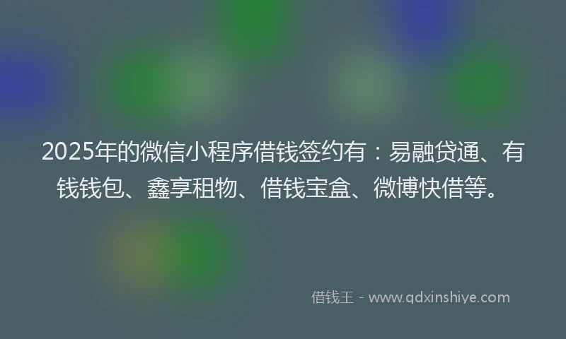 2025年的微信小程序借钱签约有：易融贷通、有钱钱包、鑫享租物、借钱宝盒、微博快借等。