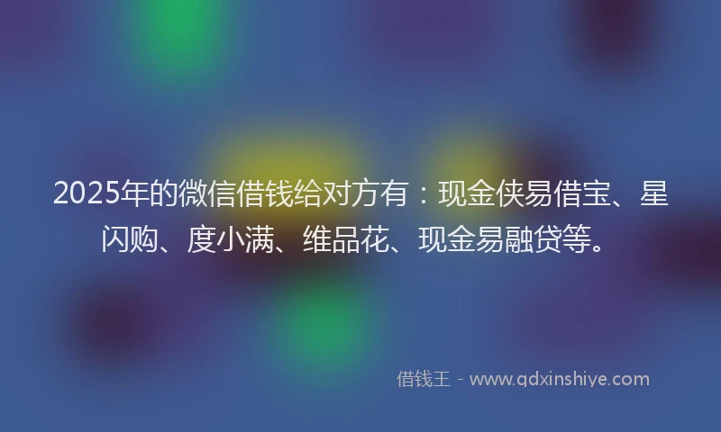 2025年的微信借钱给对方有：现金侠易借宝、星闪购、度小满、维品花、现金易融贷等。