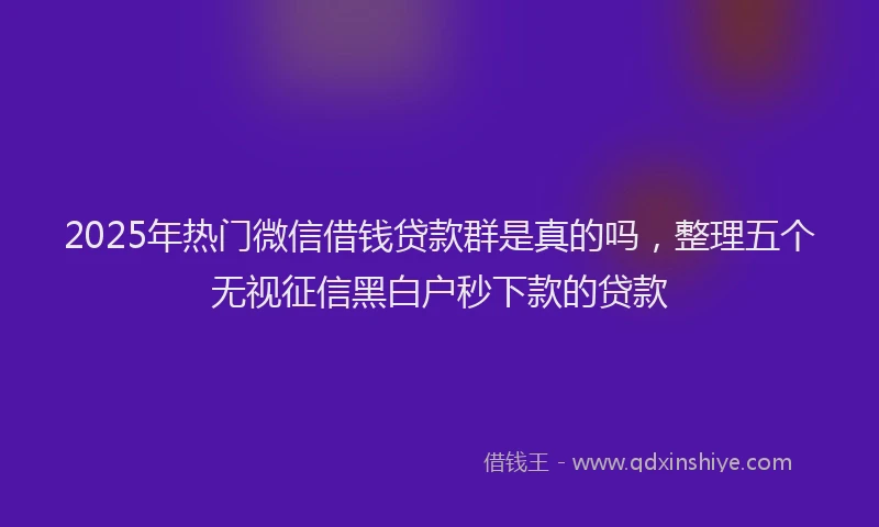 2025年热门微信借钱贷款群是真的吗，整理五个无视征信黑白户秒下款的贷款