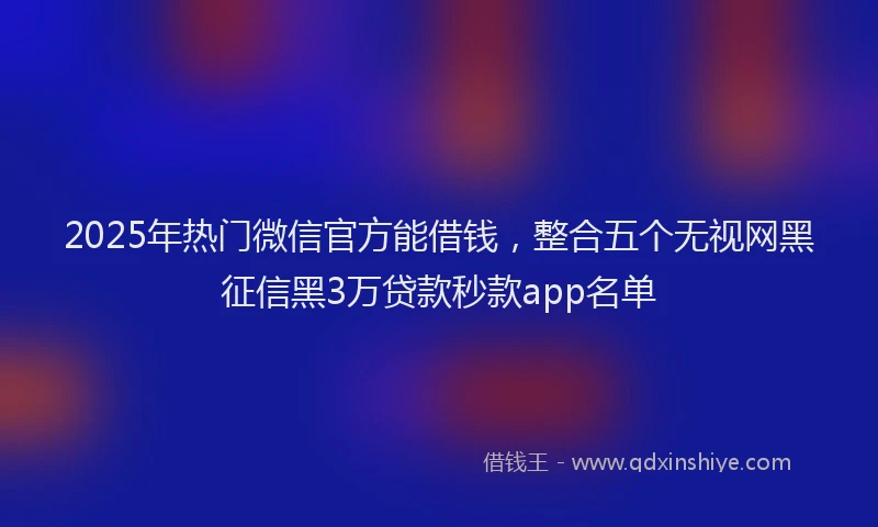 2025年热门微信官方能借钱，整合五个无视网黑征信黑3万贷款秒款app名单