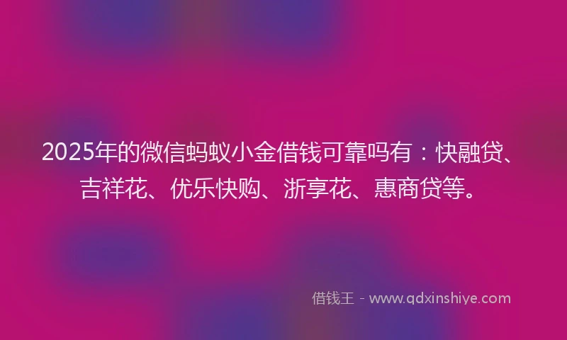 2025年的微信蚂蚁小金借钱可靠吗有：快融贷、吉祥花、优乐快购、浙享花、惠商贷等。