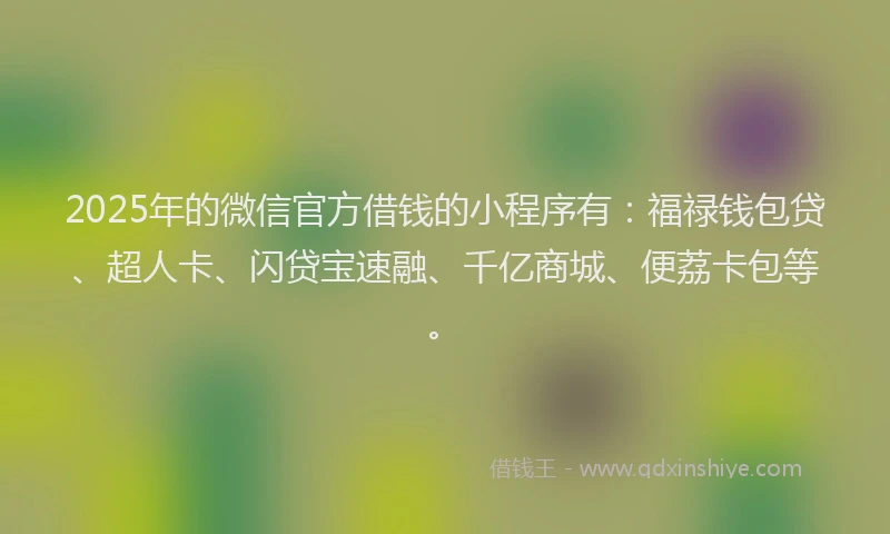 2025年的微信官方借钱的小程序有：福禄钱包贷、超人卡、闪贷宝速融、千亿商城、便荔卡包等。