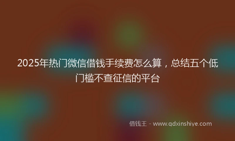2025年热门微信借钱手续费怎么算，总结五个低门槛不查征信的平台