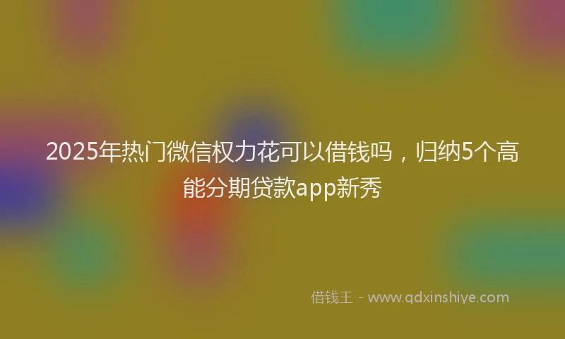 2025年热门微信权力花可以借钱吗，归纳5个高能分期贷款app新秀