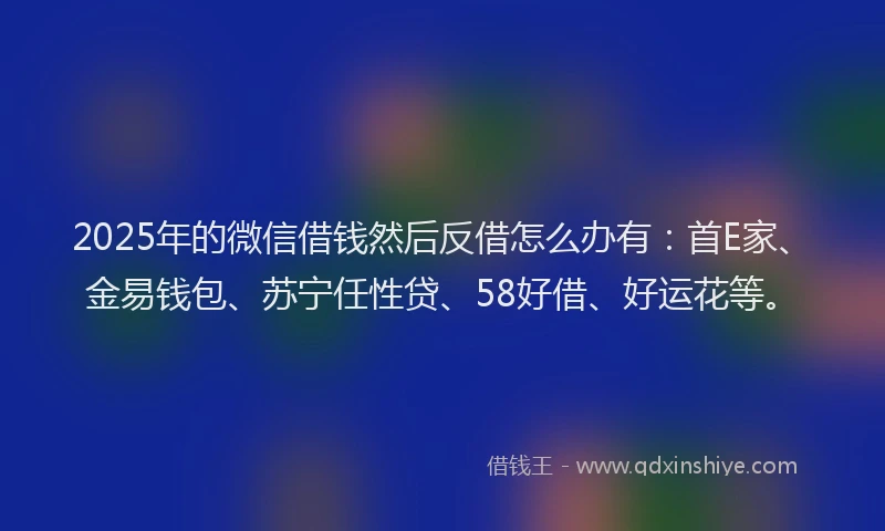 2025年的微信借钱然后反借怎么办有：首E家、金易钱包、苏宁任性贷、58好借、好运花等。
