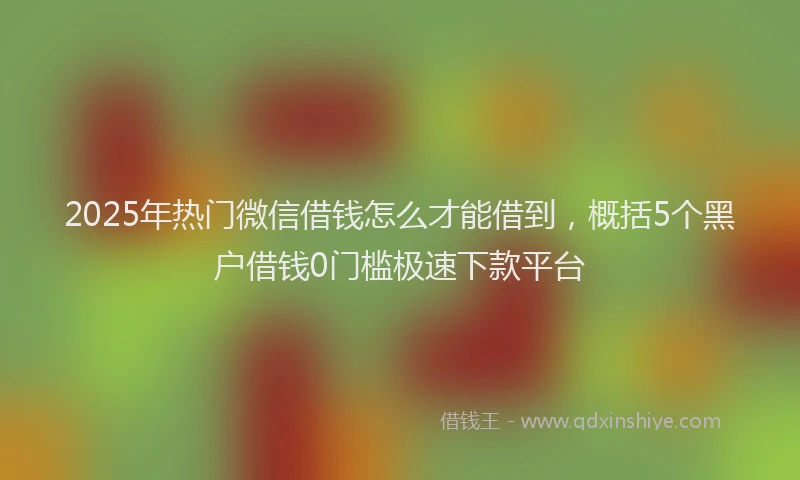2025年热门微信借钱怎么才能借到，概括5个黑户借钱0门槛极速下款平台