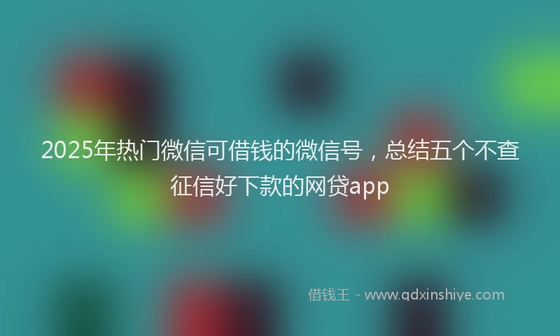 2025年热门微信可借钱的微信号，总结五个不查征信好下款的网贷app