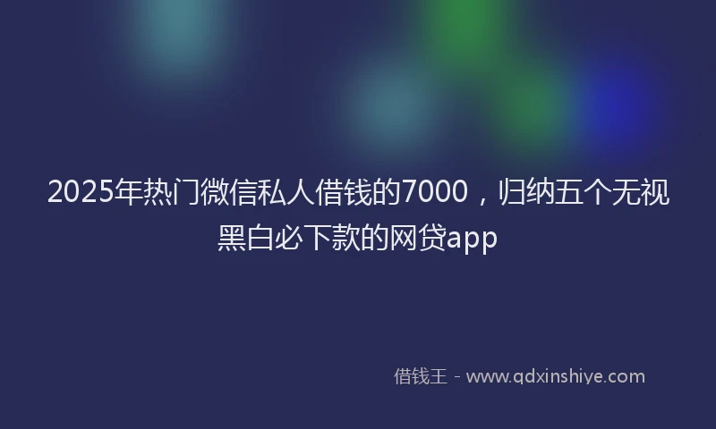2025年热门微信私人借钱的7000，归纳五个无视黑白必下款的网贷app