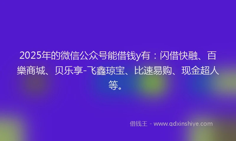 2025年的微信公众号能借钱y有：闪借快融、百樂商城、贝乐享-飞鑫琼宝、比速易购、现金超人等。