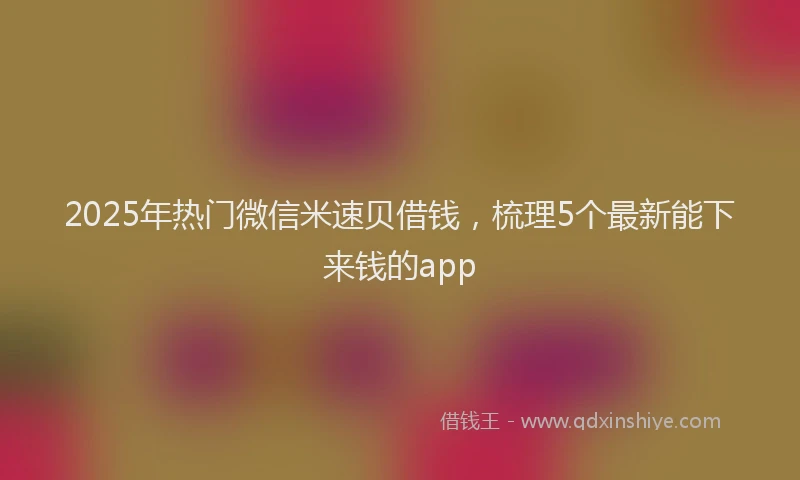 2025年热门微信米速贝借钱，梳理5个最新能下来钱的app