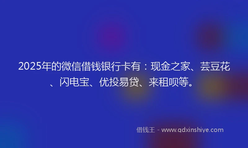 2025年的微信借钱银行卡有：现金之家、芸豆花、闪电宝、优投易贷、来租呗等。