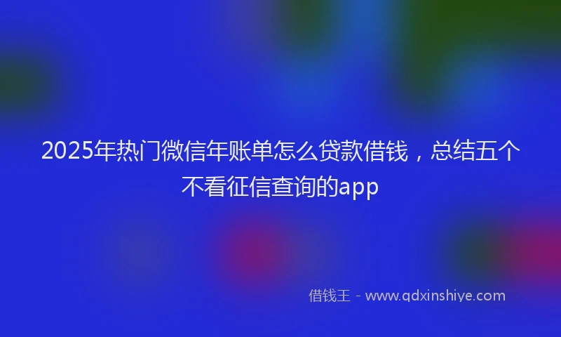 2025年热门微信年账单怎么贷款借钱，总结五个不看征信查询的app