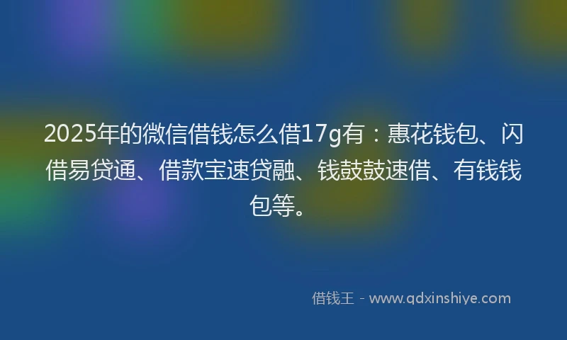 2025年的微信借钱怎么借17g有：惠花钱包、闪借易贷通、借款宝速贷融、钱鼓鼓速借、有钱钱包等。