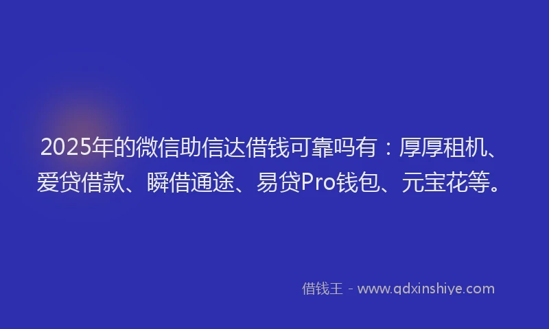 2025年的微信助信达借钱可靠吗有：厚厚租机、爱贷借款、瞬借通途、易贷Pro钱包、元宝花等。
