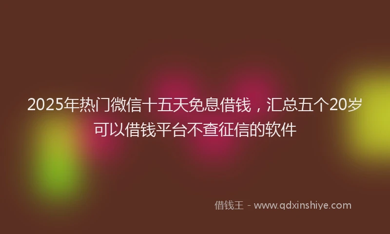2025年热门微信十五天免息借钱，汇总五个20岁可以借钱平台不查征信的软件
