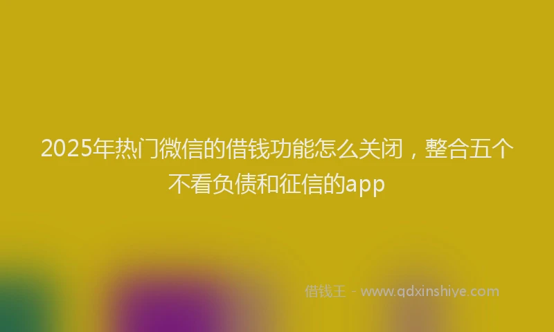 2025年热门微信的借钱功能怎么关闭，整合五个不看负债和征信的app