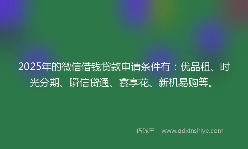 2025年的微信借钱贷款申请条件有：优品租、时光分期、瞬信贷通、鑫享花、新机易购等。
