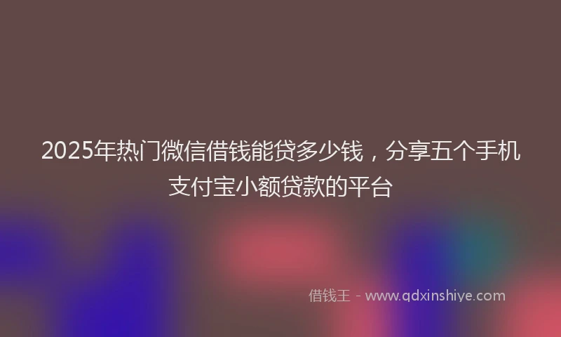 2025年热门微信借钱能贷多少钱，分享五个手机支付宝小额贷款的平台