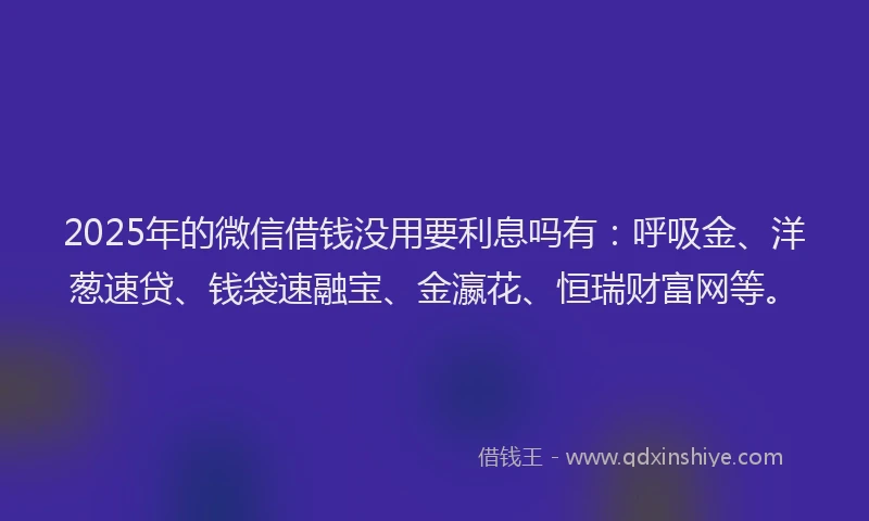 2025年的微信借钱没用要利息吗有：呼吸金、洋葱速贷、钱袋速融宝、金瀛花、恒瑞财富网等。