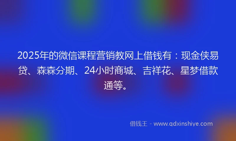 2025年的微信课程营销教网上借钱有：现金侠易贷、森森分期、24小时商城、吉祥花、星梦借款通等。