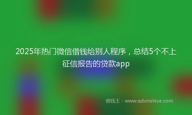 2025年热门微信借钱给别人程序，总结5个不上征信报告的贷款app
