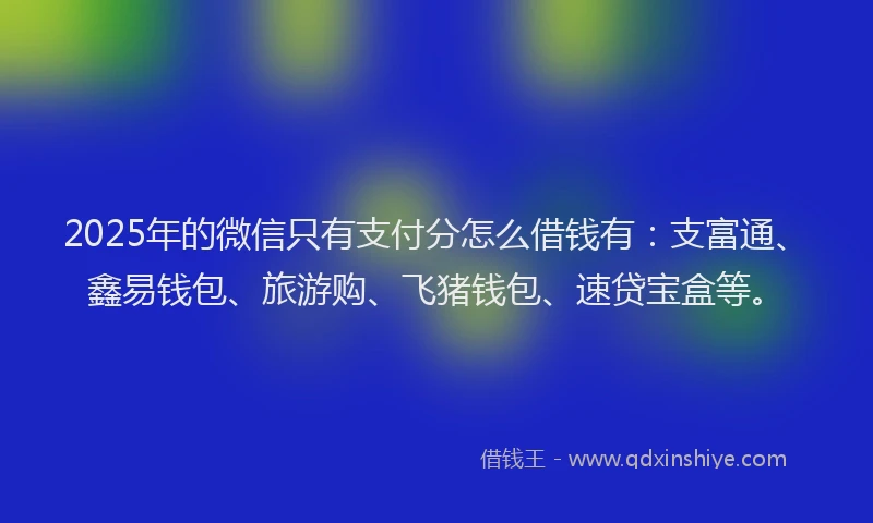 2025年的微信只有支付分怎么借钱有：支富通、鑫易钱包、旅游购、飞猪钱包、速贷宝盒等。