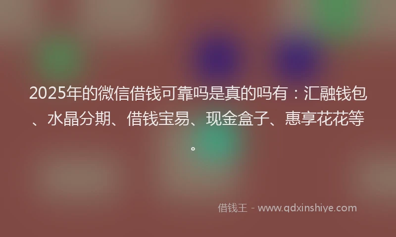 2025年的微信借钱可靠吗是真的吗有：汇融钱包、水晶分期、借钱宝易、现金盒子、惠享花花等。