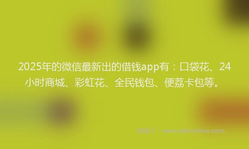 2025年的微信最新出的借钱app有：口袋花、24小时商城、彩虹花、全民钱包、便荔卡包等。