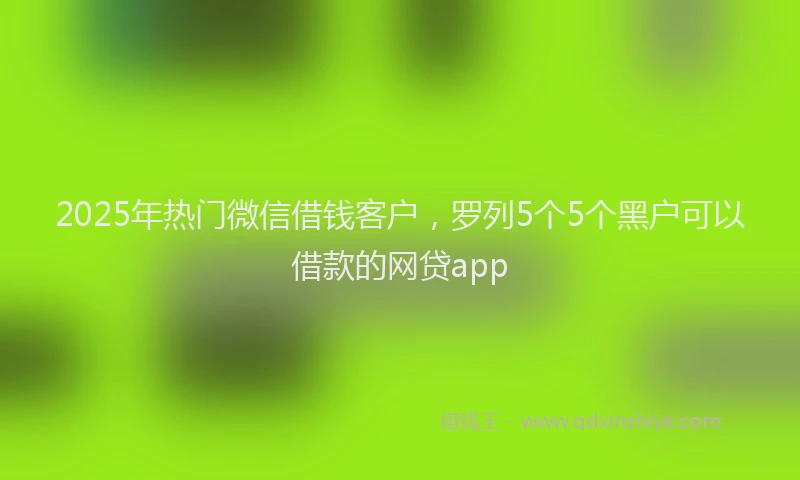 2025年热门微信借钱客户，罗列5个5个黑户可以借款的网贷app