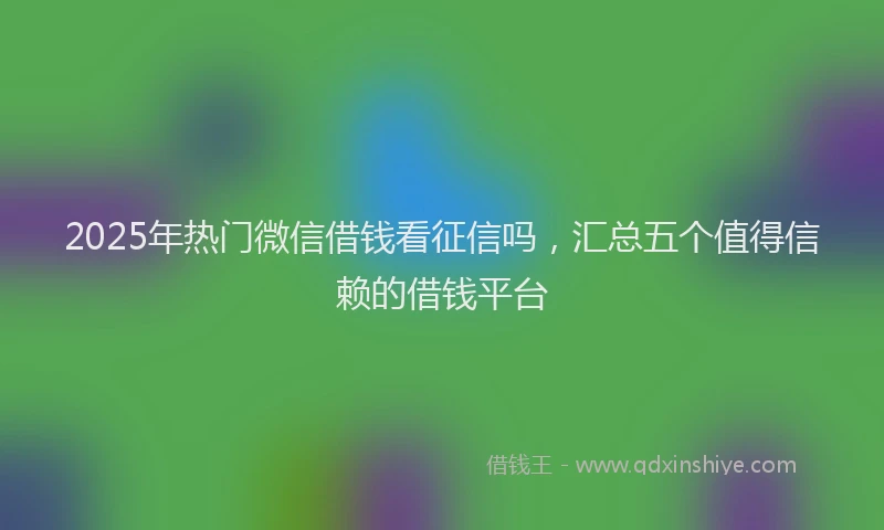 2025年热门微信借钱看征信吗，汇总五个值得信赖的借钱平台