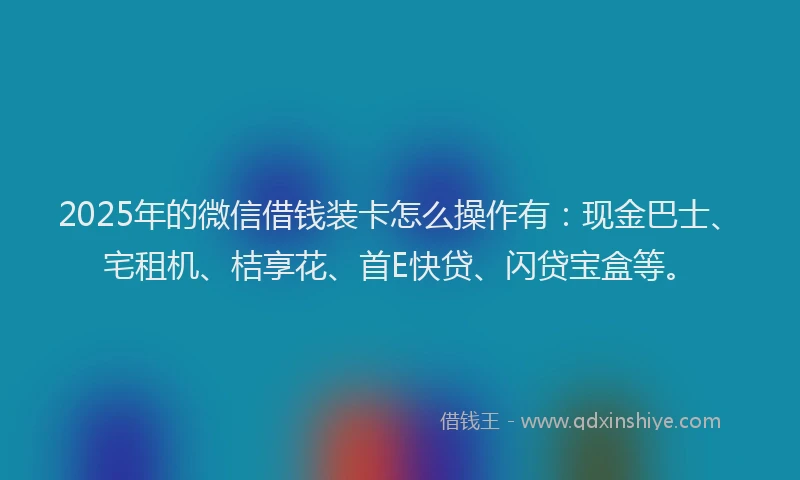 2025年的微信借钱装卡怎么操作有：现金巴士、宅租机、桔享花、首E快贷、闪贷宝盒等。