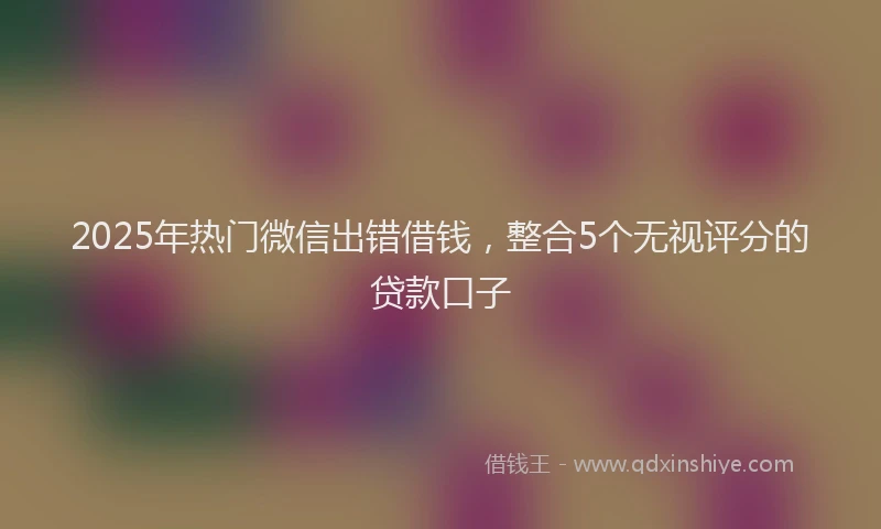 2025年热门微信出错借钱，整合5个无视评分的贷款口子