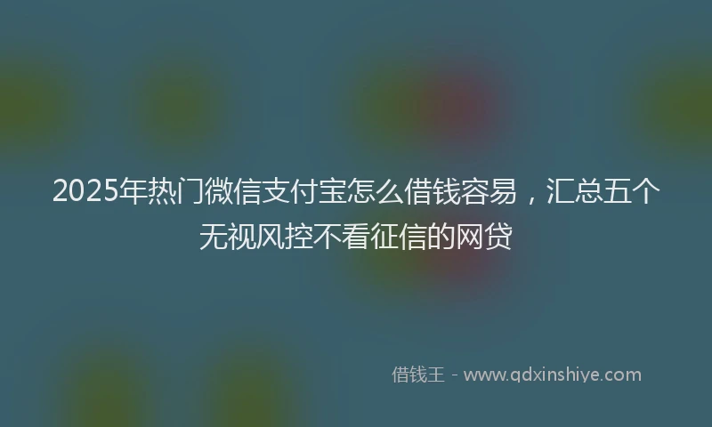 2025年热门微信支付宝怎么借钱容易，汇总五个无视风控不看征信的网贷