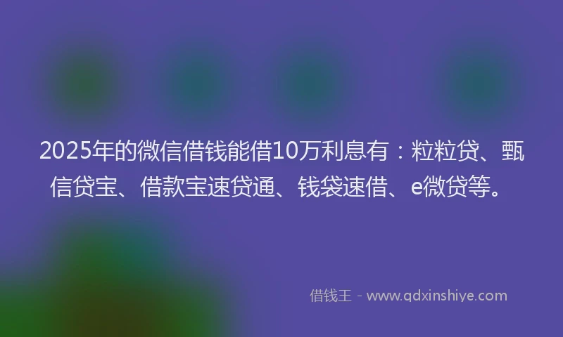 2025年的微信借钱能借10万利息有：粒粒贷、甄信贷宝、借款宝速贷通、钱袋速借、e微贷等。