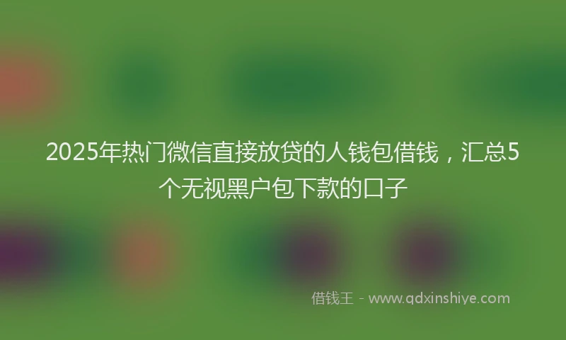 2025年热门微信直接放贷的人钱包借钱，汇总5个无视黑户包下款的口子