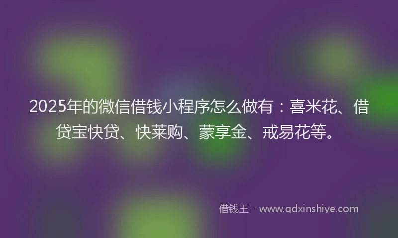 2025年的微信借钱小程序怎么做有：喜米花、借贷宝快贷、快莱购、蒙享金、戒易花等。