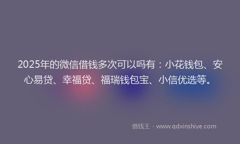 2025年的微信借钱多次可以吗有：小花钱包、安心易贷、幸福贷、福瑞钱包宝、小信优选等。