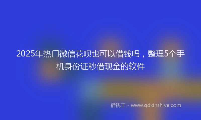 2025年热门微信花呗也可以借钱吗，整理5个手机身份证秒借现金的软件