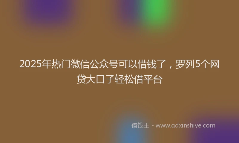 2025年热门微信公众号可以借钱了，罗列5个网贷大口子轻松借平台