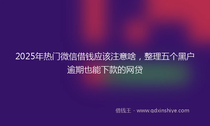 2025年热门微信借钱应该注意啥，整理五个黑户逾期也能下款的网贷