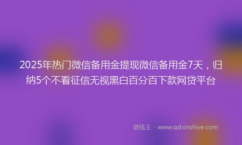 2025年热门微信备用金提现微信备用金7天，归纳5个不看征信无视黑白百分百下款网贷平台