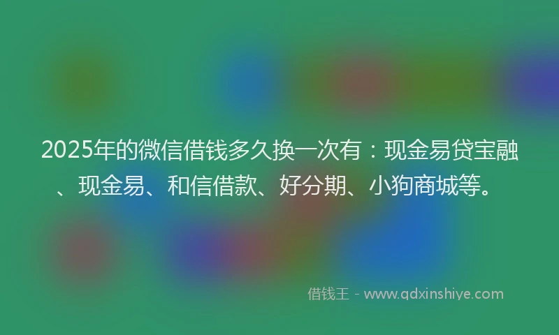 2025年的微信借钱多久换一次有：现金易贷宝融、现金易、和信借款、好分期、小狗商城等。