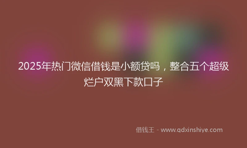 2025年热门微信借钱是小额贷吗，整合五个超级烂户双黑下款口子