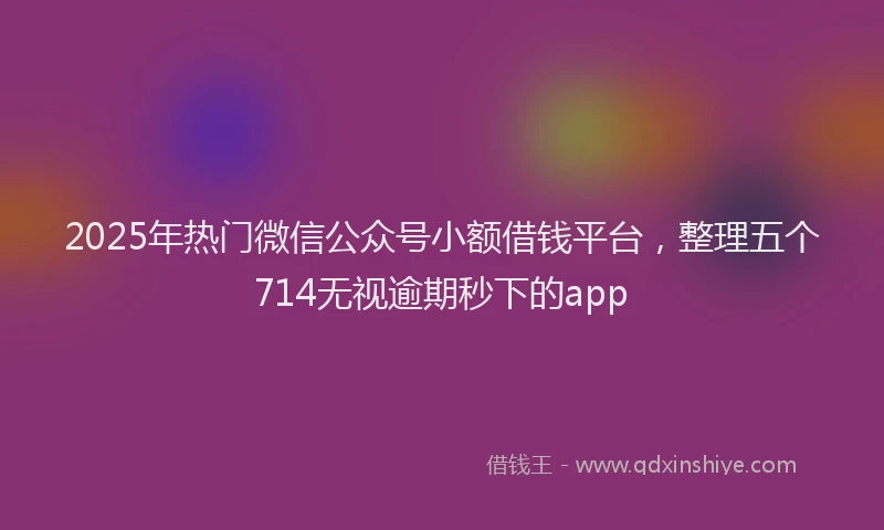 2025年热门微信公众号小额借钱平台，整理五个714无视逾期秒下的app