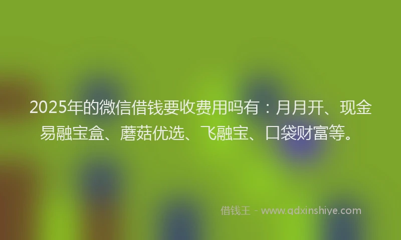 2025年的微信借钱要收费用吗有：月月开、现金易融宝盒、蘑菇优选、飞融宝、口袋财富等。