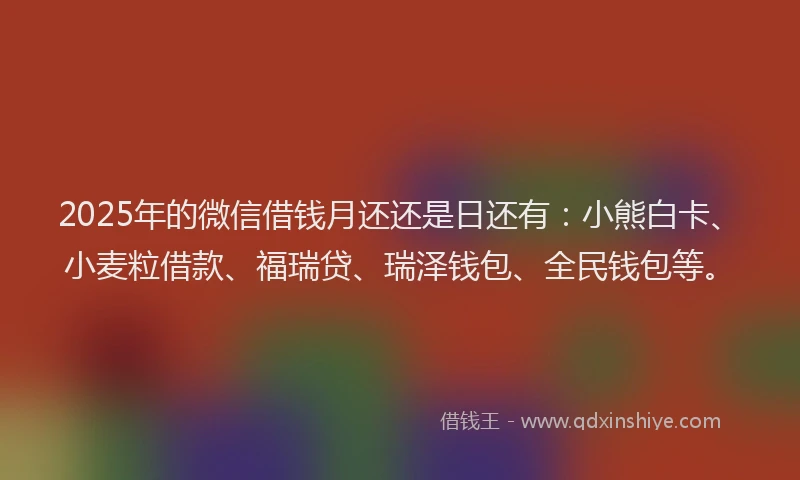 2025年的微信借钱月还还是日还有：小熊白卡、小麦粒借款、福瑞贷、瑞泽钱包、全民钱包等。