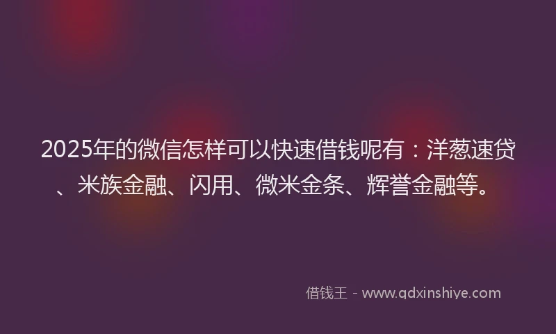 2025年的微信怎样可以快速借钱呢有：洋葱速贷、米族金融、闪用、微米金条、辉誉金融等。