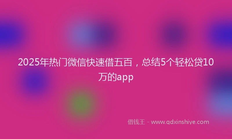 2025年热门微信快速借五百，总结5个轻松贷10万的app