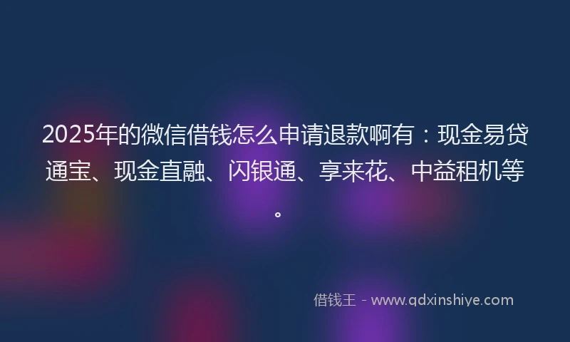 2025年的微信借钱怎么申请退款啊有：现金易贷通宝、现金直融、闪银通、享来花、中益租机等。